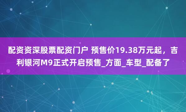 配资资深股票配资门户 预售价19.38万元起，吉利银河M9正式开启预售_方面_车型_配备了