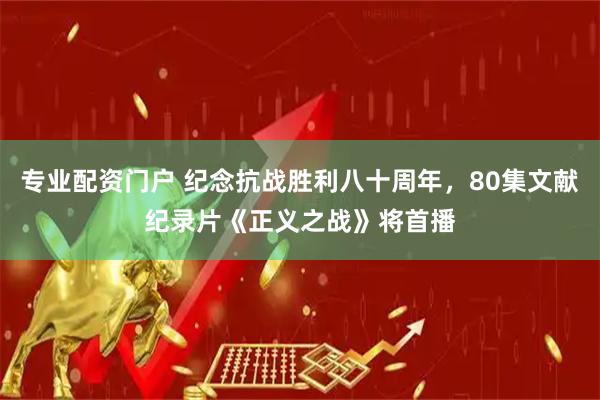 专业配资门户 纪念抗战胜利八十周年，80集文献纪录片《正义之战》将首播