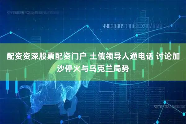 配资资深股票配资门户 土俄领导人通电话 讨论加沙停火与乌克兰局势