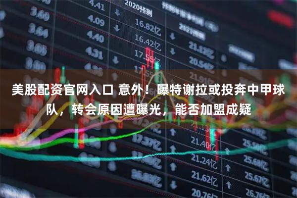 美股配资官网入口 意外！曝特谢拉或投奔中甲球队，转会原因遭曝光，能否加盟成疑