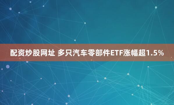 配资炒股网址 多只汽车零部件ETF涨幅超1.5%