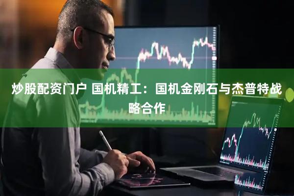 炒股配资门户 国机精工：国机金刚石与杰普特战略合作