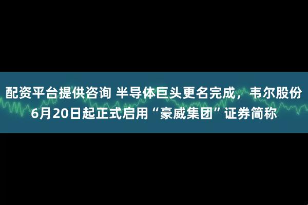 配资平台提供咨询 半导体巨头更名完成，韦尔股份6月20日起正式启用“豪威集团”证券简称