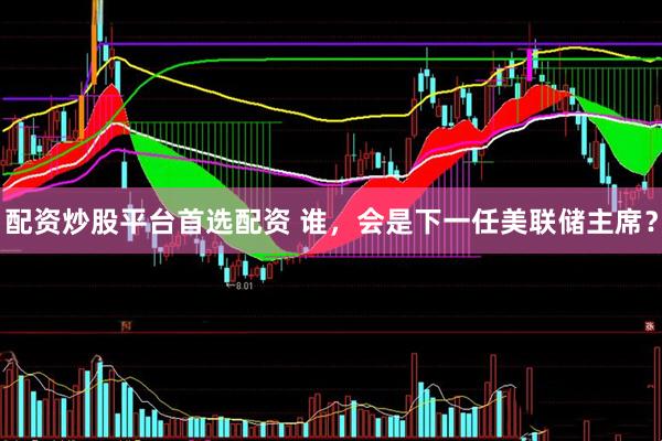 配资炒股平台首选配资 谁，会是下一任美联储主席？
