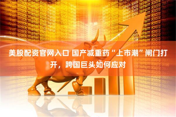 美股配资官网入口 国产减重药“上市潮”闸门打开，跨国巨头如何应对