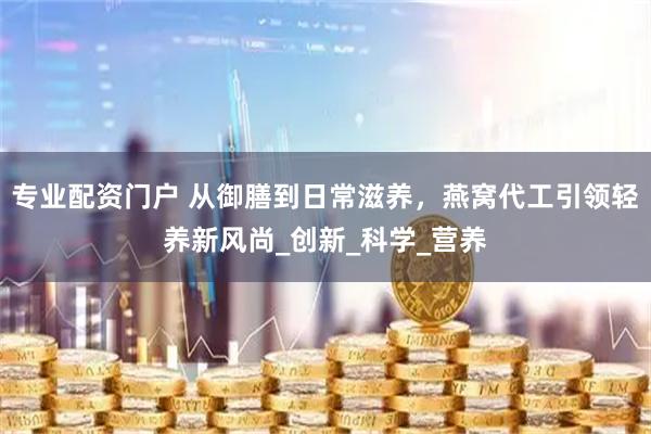 专业配资门户 从御膳到日常滋养，燕窝代工引领轻养新风尚_创新_科学_营养